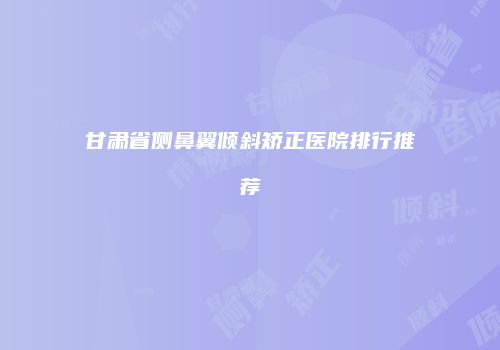 甘肃省侧鼻翼倾斜矫正医院排行推荐
