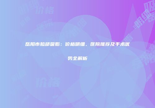 岳阳市脸部吸脂：价格明细、医院推荐及手术优势全解析