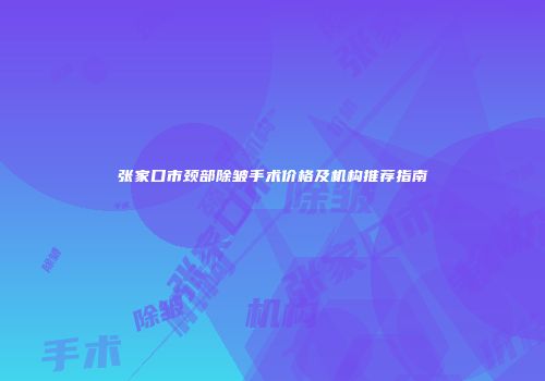 张家口市颈部除皱手术价格及机构推荐指南