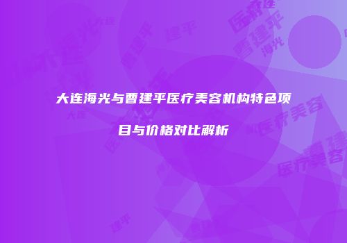 大连海光与曹建平医疗美容机构特色项目与价格对比解析