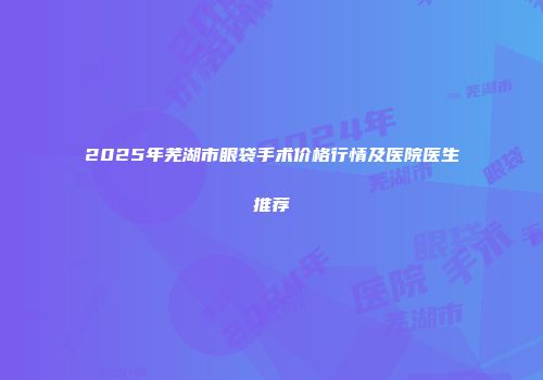 2025年芜湖市眼袋手术价格行情及医院医生推荐