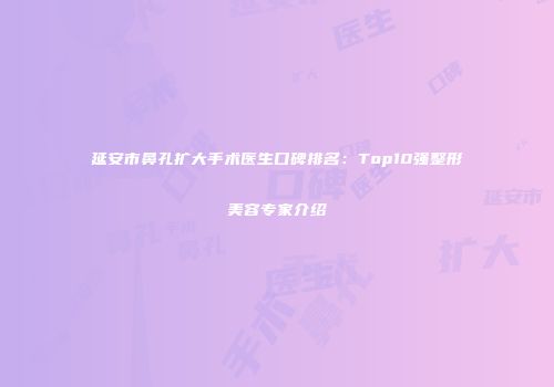延安市鼻孔扩大手术医生口碑排名：Top10强整形美容专家介绍