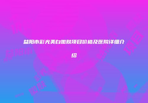 益阳市彩光美白嫩肤项目价格及医院详细介绍