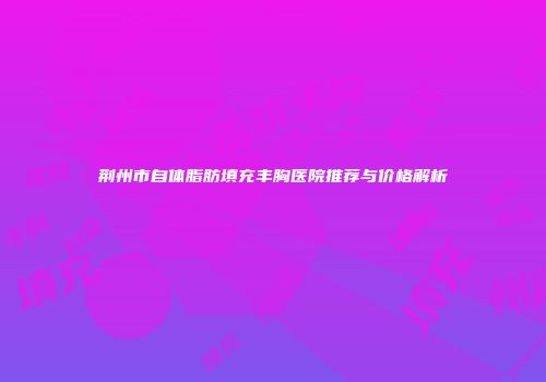 荆州市自体脂肪填充丰胸医院推荐与价格解析