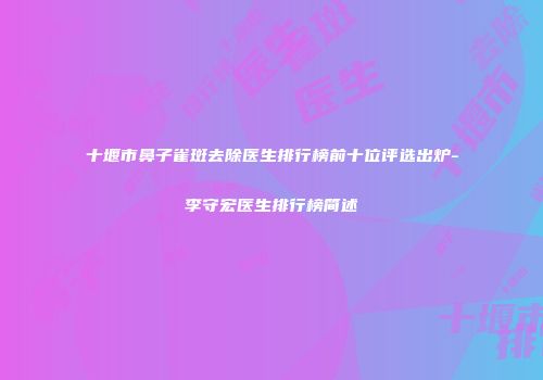 十堰市鼻子雀斑去除医生排行榜前十位评选出炉-李守宏医生排行榜简述