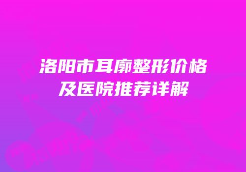 洛阳市耳廓整形价格及医院推荐详解