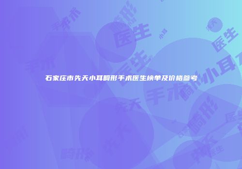 石家庄市先天小耳畸形手术医生榜单及价格参考