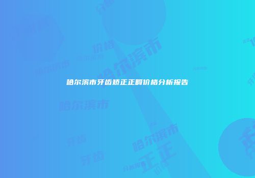 哈尔滨市牙齿矫正正畸价格分析报告