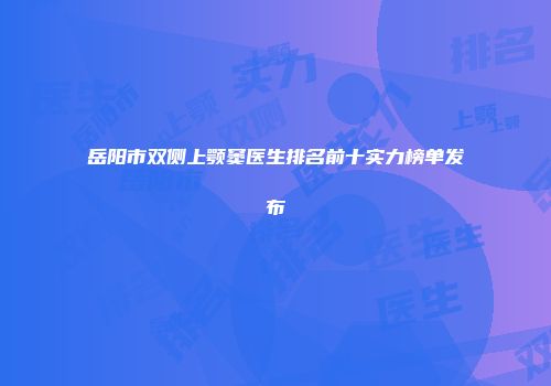 岳阳市双侧上颚窦医生排名前十实力榜单发布