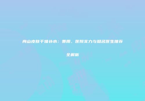 舟山皮肤干燥补水：费用、医院实力与知名医生推荐全解析