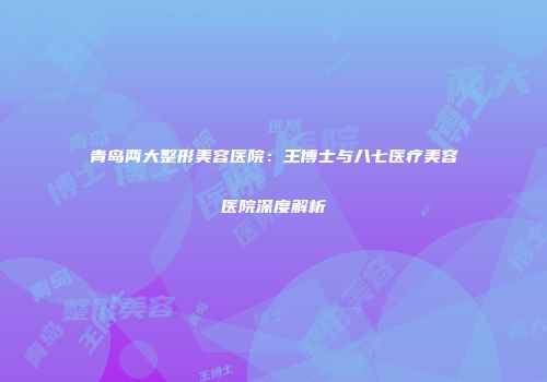 青岛两大整形美容医院：王博士与八七医疗美容医院深度解析