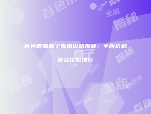 百色市扁鼻子隆鼻价格揭秘：全版价格表及医院推荐