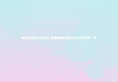 晋城市程红林医生,郭明雷医生你比较中意哪一个