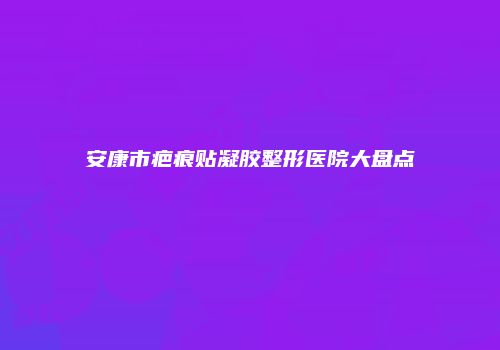 安康市疤痕贴凝胶整形医院大盘点