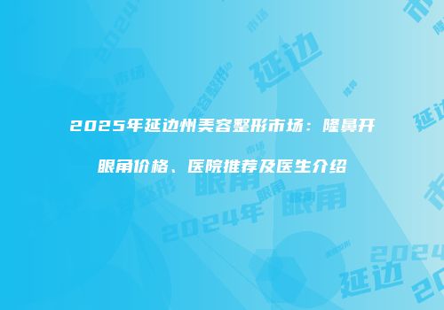 2025年延边州美容整形市场：隆鼻开眼角价格、医院推荐及医生介绍