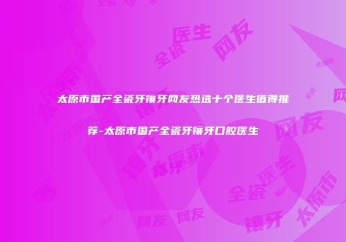 太原市国产全瓷牙镶牙网友热选十个医生值得推荐-太原市国产全瓷牙镶牙口腔医生