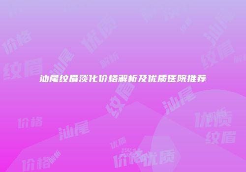 汕尾纹眉淡化价格解析及优质医院推荐