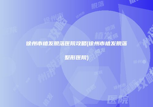 徐州市植发脱落医院攻略(徐州市植发脱落整形医院)