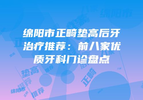 绵阳市正畸垫高后牙治疗推荐：前八家优质牙科门诊盘点