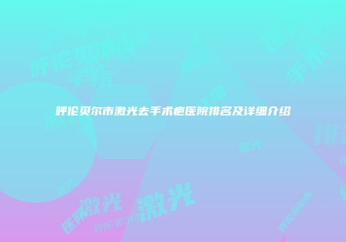 呼伦贝尔市激光去手术疤医院排名及详细介绍