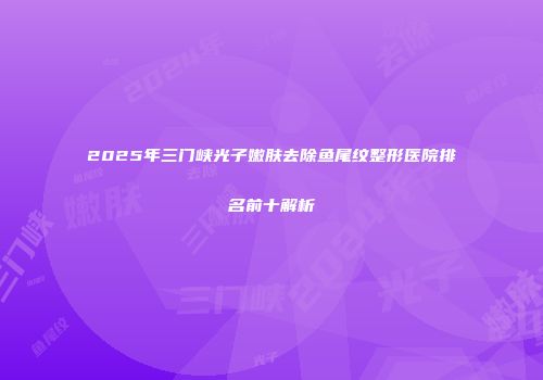 2025年三门峡光子嫩肤去除鱼尾纹整形医院排名前十解析