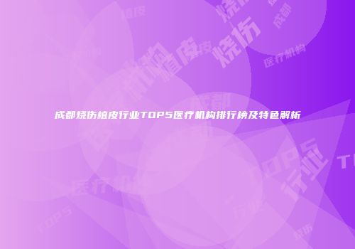 成都烧伤植皮行业TOP5医疗机构排行榜及特色解析