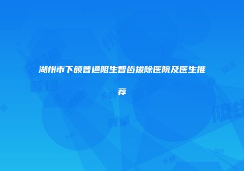 湖州市下颌普通阻生智齿拔除医院及医生推荐
