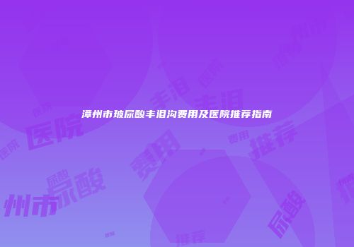 漳州市玻尿酸丰泪沟费用及医院推荐指南