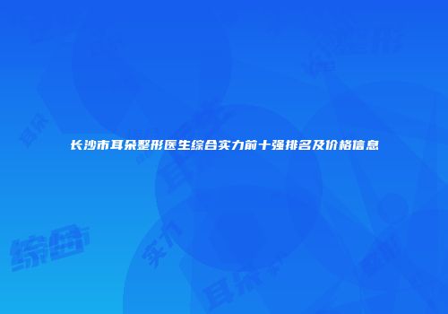 长沙市耳朵整形医生综合实力前十强排名及价格信息