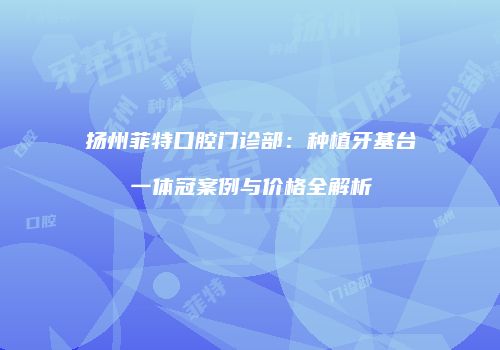 扬州菲特口腔门诊部：种植牙基台一体冠案例与价格全解析
