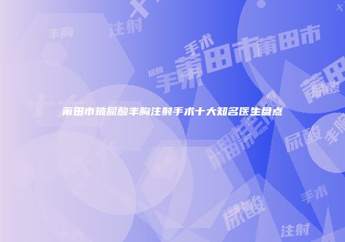 莆田市玻尿酸丰胸注射手术十大知名医生盘点