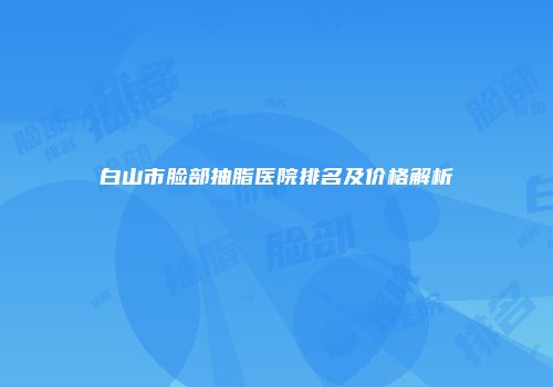 白山市脸部抽脂医院排名及价格解析