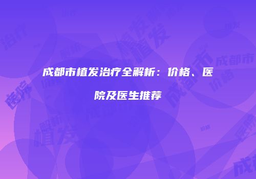 成都市植发治疗全解析：价格、医院及医生推荐
