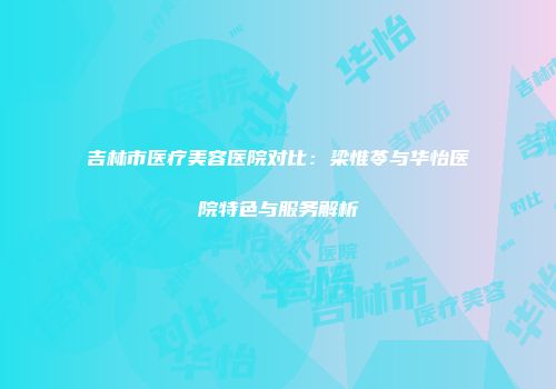 吉林市医疗美容医院对比：梁惟苓与华怡医院特色与服务解析