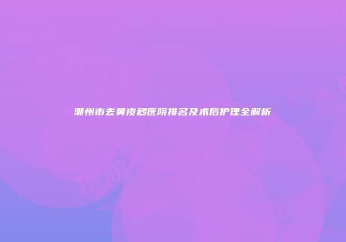 潮州市去黄皮秒医院排名及术后护理全解析