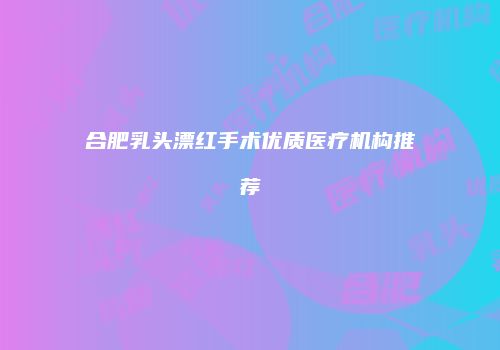 合肥乳头漂红手术优质医疗机构推荐