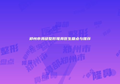 郑州市鼻部整形隆鼻医生盘点与推荐