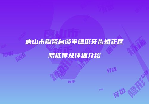 唐山市陶瓷自锁半隐形牙齿矫正医院推荐及详细介绍
