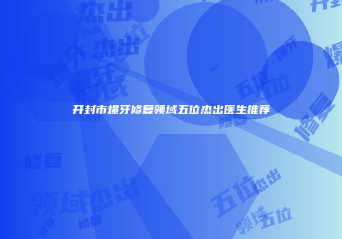 开封市爆牙修复领域五位杰出医生推荐