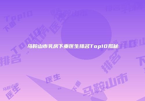 马鞍山市乳房下垂医生排名Top10揭秘