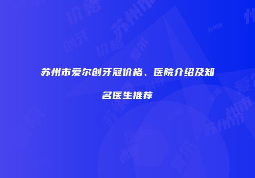 苏州市爱尔创牙冠价格、医院介绍及知名医生推荐