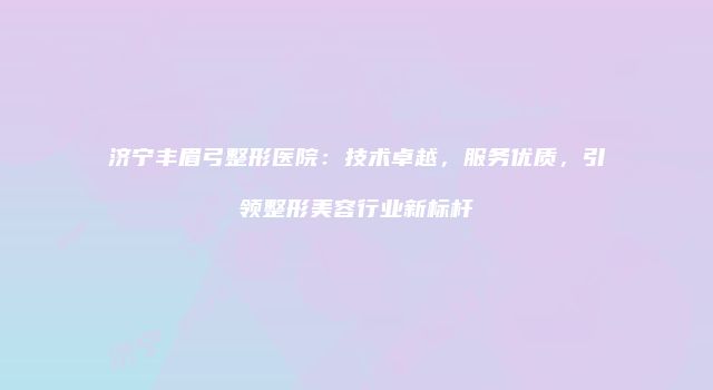 济宁丰眉弓整形医院：技术卓越，服务优质，引领整形美容行业新标杆