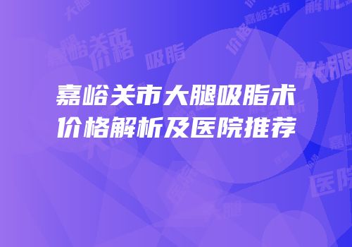 嘉峪关市大腿吸脂术价格解析及医院推荐