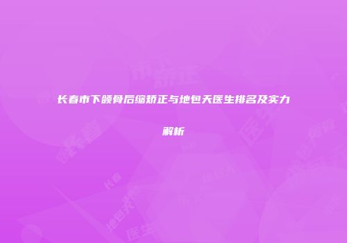长春市下颌骨后缩矫正与地包天医生排名及实力解析