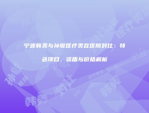 宁波韩美与孙敏医疗美容医院对比：特色项目、资质与价格解析
