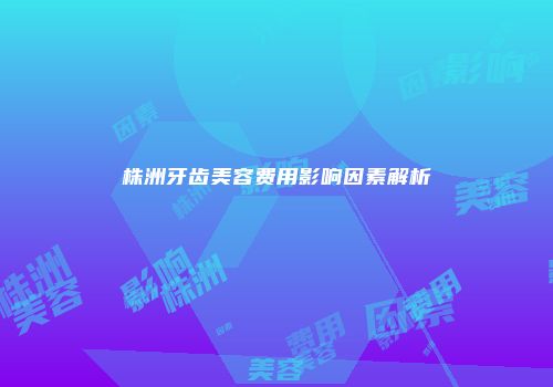 株洲牙齿美容费用影响因素解析