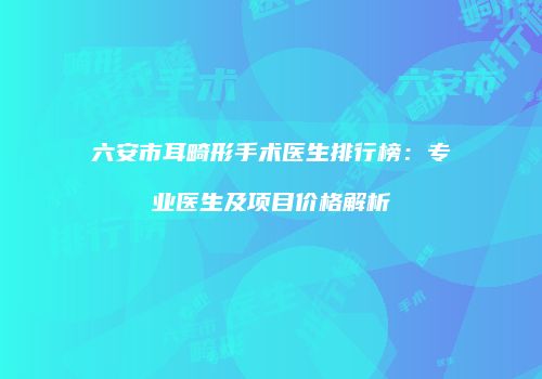 六安市耳畸形手术医生排行榜：专业医生及项目价格解析