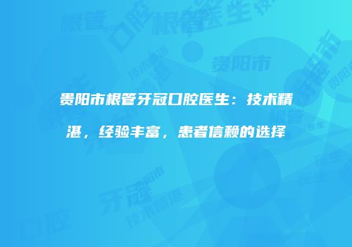贵阳市根管牙冠口腔医生：技术精湛，经验丰富，患者信赖的选择