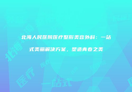 北海人民医院医疗整形美容外科：一站式美丽解决方案，塑造青春之美