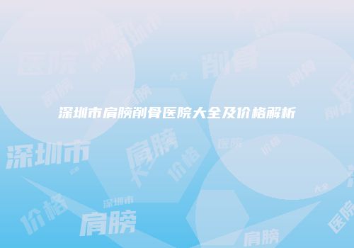 深圳市肩膀削骨医院大全及价格解析